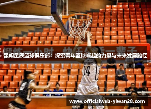 昆明星辰篮球俱乐部:探索青年篮球崛起的力量与未来发展路径