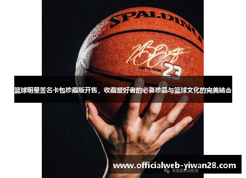 篮球明星签名卡包珍藏版开售,收藏爱好者的必备珍品与篮球文化的完美结合
