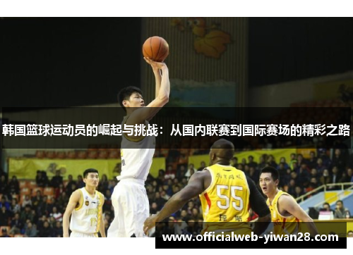 韩国篮球运动员的崛起与挑战:从国内联赛到国际赛场的精彩之路